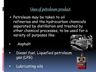 Usesofpetroleumproduct
 Petroleum may be taken to oil
refineries and the hydrocarbon chemicals
separated by distillation and treated by
other chemical processes, to be used for a
variety of purposes like:
 Asphalt
 Diesel fuel, Liquefied petroleum
gas (LPG)
 Lubricating oils
 