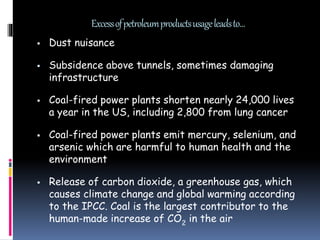 Excessofpetroleumproductsusageleadsto…
 Dust nuisance
 Subsidence above tunnels, sometimes damaging
infrastructure
 Coal-fired power plants shorten nearly 24,000 lives
a year in the US, including 2,800 from lung cancer
 Coal-fired power plants emit mercury, selenium, and
arsenic which are harmful to human health and the
environment
 Release of carbon dioxide, a greenhouse gas, which
causes climate change and global warming according
to the IPCC. Coal is the largest contributor to the
human-made increase of CO2
in the air
 