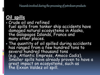 Hazardsinvolvedduringtheprocessingofpetroleumproducts
Oil spills
 Crude oil and refined
fuel spills from tanker ship accidents have
damaged natural ecosystems in Alaska,
the Galapagos Islands, France and
many other places.
 The quantity of oil spilled during accidents
has ranged from a few hundred tons to
several hundred thousand tons
(e.g., Atlantic Empress, Amoco Cadiz).
Smaller spills have already proven to have a
great impact on ecosystems, such as
the Exxon Valdez oil spill.
 