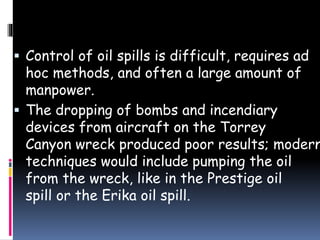  Control of oil spills is difficult, requires ad
hoc methods, and often a large amount of
manpower.
 The dropping of bombs and incendiary
devices from aircraft on the Torrey
Canyon wreck produced poor results; modern
techniques would include pumping the oil
from the wreck, like in the Prestige oil
spill or the Erika oil spill.
 
