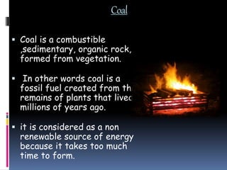 Coal
 Coal is a combustible
,sedimentary, organic rock,
formed from vegetation.
 In other words coal is a
fossil fuel created from the
remains of plants that lived
millions of years ago.
 it is considered as a non
renewable source of energy
because it takes too much
time to form.
 