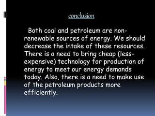 conclusion
Both coal and petroleum are non-
renewable sources of energy. We should
decrease the intake of these resources.
There is a need to bring cheap (less-
expensive) technology for production of
energy to meet our energy demands
today. Also, there is a need to make use
of the petroleum products more
efficiently.
 