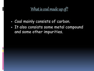 Whatiscoalmadeupof?
 Coal mainly consists of carbon.
 It also consists some metal compound
and some other impurities.
 