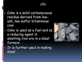 coke
 Coke is a solid carbonaceous
residue derived from low-
ash, low-sulfur bituminous
coal.
 Coke is used as a fuel and as
a reducing agent in
smelting iron ore in a blast
furnace.
 It is further used in making
steel
 