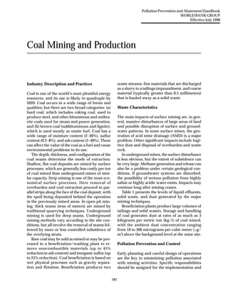 As of April 30 2007, this document is NO LONGER IN USE by the
                                                                                        Pollution Prevention and Abatement Handbook
World Bank Group. The new versions of the World Bank Group                                                     WORLD BANK GROUP
Environmental, Health, and Safety Guidelines are available at                                                       Effective July 1998
http://www.ifc.org/ifcext/enviro.nsf/Content/EnvironmentalGuidelines




            Coal Mining and Production


            Industry Description and Practices                            waste streams: fine materials that are discharged
                                                                          as a slurry to a tailings impoundment, and coarse
            Coal is one of the world’s most plentiful energy              material (typically greater than 0.5 millimeters)
            resources, and its use is likely to quadruple by              that is hauled away as a solid waste.
            2020. Coal occurs in a wide range of forms and
            qualities; but there are two broad categories: (a)            Waste Characteristics
            hard coal, which includes coking coal, used to
            produce steel, and other bituminous and anthra-               The main impacts of surface mining are, in gen-
            cite coals used for steam and power generation,               eral, massive disturbances of large areas of land
            and (b) brown coal (subbituminous and lignite),               and possible disruption of surface and ground-
            which is used mostly as onsite fuel. Coal has a               water patterns. In some surface mines, the gen-
            wide range of moisture content (2–40%), sulfur                eration of acid mine drainage (AMD) is a major
            content (0.2–8%), and ash content (5–40%). These              problem. Other significant impacts include fugi-
            can affect the value of the coal as a fuel and cause          tive dust and disposal of overburden and waste
            environmental problems in its use.                            rock.
               The depth, thickness, and configuration of the                In underground mines, the surface disturbance
            coal seams determine the mode of extraction.                  is less obvious, but the extent of subsidence can
            Shallow, flat coal deposits are mined by surface              be very large. Methane generation and release can
            processes, which are generally less costly per ton            also be a problem under certain geological con-
            of coal mined than underground mines of simi-                 ditions. If groundwater systems are disturbed,
            lar capacity. Strip mining is one of the most eco-            the possibility of serious pollution from highly
            nomical surface processes. Here removal of                    saline or highly acidic water exists. Impacts may
            overburden and coal extraction proceed in par-                continue long after mining ceases.
            allel strips along the face of the coal deposit, with            Table 1 presents the levels of liquid effluents,
            the spoil being deposited behind the operation                solid waste, and dust generated by the major
            in the previously mined areas. In open pit min-               mining techniques.
            ing, thick seams (tens of meters) are mined by                   Beneficiation plants produce large volumes of
            traditional quarrying techniques. Underground                 tailings and solid wastes. Storage and handling
            mining is used for deep seams. Underground                    of coal generates dust at rates of as much as 3
            mining methods vary according to the site con-                kilograms per metric ton (kg/t) of coal mined,
            ditions, but all involve the removal of seams fol-            with the ambient dust concentration ranging
            lowed by more or less controlled subsidence of                from 10 to 300 micrograms per cubic meter (µg/
            the overlying strata.                                         m3) above the background level at the mine site.
               Raw coal may be sold as mined or may be pro-
            cessed in a beneficiation/washing plant to re-                Pollution Prevention and Control
            move noncombustible materials (up to 45%
            reduction in ash content) and inorganic sulfur (up            Early planning and careful design of operations
            to 25% reduction). Coal beneficiation is based on             are the key to minimizing pollution associated
            wet physical processes such as gravity separa-                with mining activities. Specific responsibilities
            tion and flotation. Beneficiation produces two                should be assigned for the implementation and


                                                                    282
 