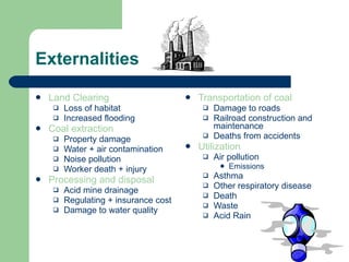 Externalities Land Clearing Loss of habitat Increased flooding Coal extraction Property damage Water + air contamination Noise pollution Worker death + injury Processing and disposal Acid mine drainage Regulating + insurance cost Damage to water quality Transportation of coal Damage to roads Railroad construction and maintenance Deaths from accidents Utilization Air pollution Emissions Asthma Other respiratory disease Death Waste Acid Rain 