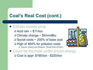 Coal’s Real Cost (cont.) $30/ton market price Acid rain ~ $11/ton Climate change ~ $4/mmBtu Social costs ~ 200% of base cost High of 464% for pollution costs  Source: (Cherry and Shogren, “Social Cost of Coal”) Could be the most under-priced energy Cost is appr. $190/ton - $220/ton 