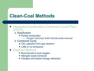 Clean-Coal Methods Integrated Gasification Combined-Cycle Plant (IGCC)  Gasification Partial combustion “ Syngas” produced, Sulfur Dioxide easily removed Combined Cycle CO 2  captured from gas streams Little or no emissions OxyFuel Method Burning fuel in pure oxygen Nitrogen easily removed Cheaper and easier energy extraction 