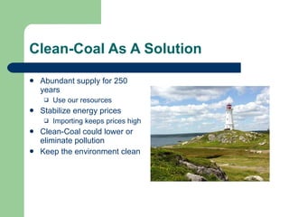 Clean-Coal As A Solution Abundant supply for 250 years Use our resources Stabilize energy prices Importing keeps prices high Clean-Coal could lower or eliminate pollution Keep the environment clean 