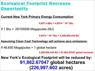 Ecological Footprint Decrease Opportunity Current New York Primary Energy Consumption : 4,057.4 tBtu = 4.0574 * 10 12  Btu If 1 Btu = .00105506 Megajoules (MJ) 4.0574 * 10 12  Btu = 4,280,800,444 MJ  Assuming Clean Coal Technology will achieve zero emissions : If 46,600 Megajoules = 1 global hectare 4,280,800,444 MJ = 91,862.67047 global hectares New York’s Ecological Footprint will be reduced by: 91,862.67047  global hectares ( 226,997.602  acres)   