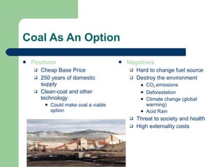 Coal As An Option Positives Cheap Base Price 250 years of domestic supply Clean-coal and other technology  Could make coal a viable option Negatives Hard to change fuel source Destroy the environment CO 2  emissions Deforestation Climate change (global warming) Acid Rain Threat to society and health High externality costs 