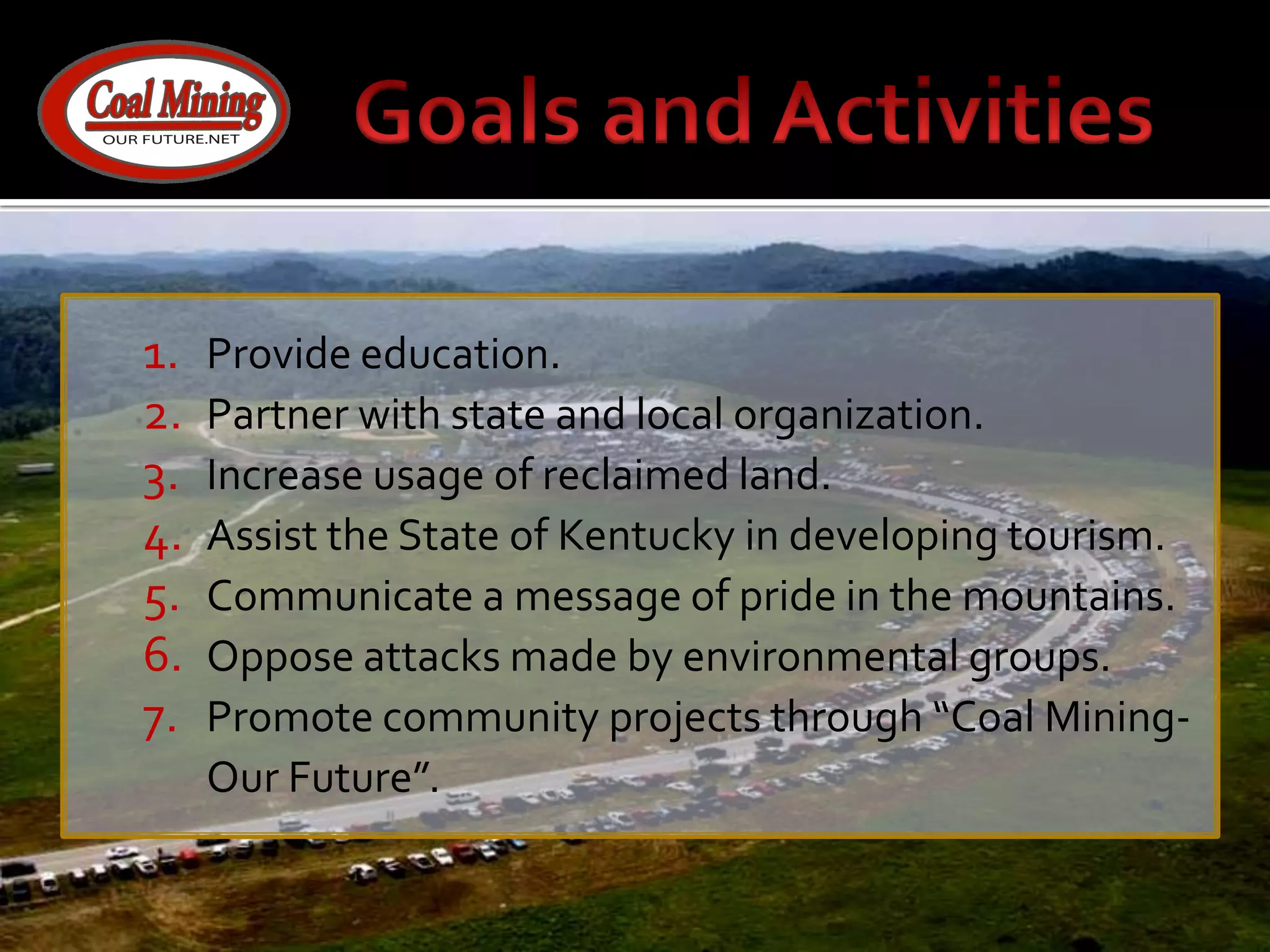 Goals and ActivitiesProvide education.Partner with state and local organization.Increase usage of reclaimed land.Assist the State of Kentucky in developing tourism.Communicate a message of pride in the mountains.Oppose attacks made by environmental groups.Promote community projects through “Coal Mining-Our Future”.