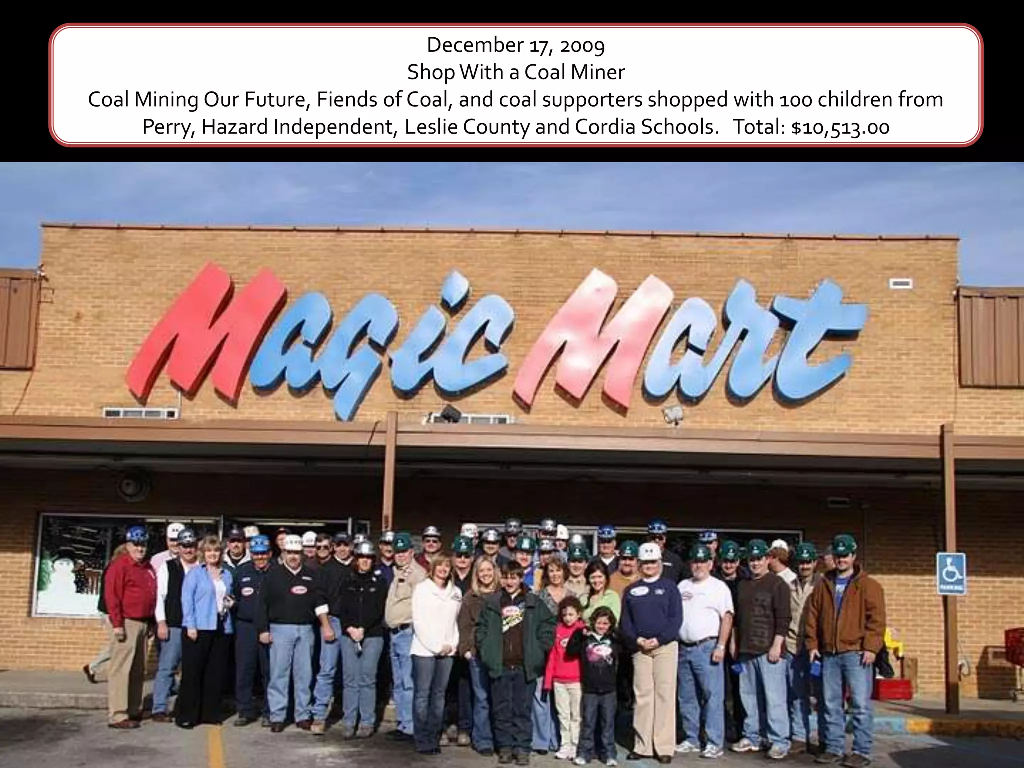 December 17, 2009Shop With a Coal MinerCoal Mining Our Future, Fiends of Coal, and coal supporters shopped with 100 children from Perry, Hazard Independent, Leslie County and Cordia Schools.   Total: $10,513.00