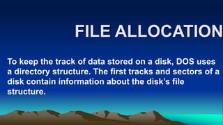 FILE ALLOCATION
To keep the track of data stored on a disk, DOS uses
a directory structure. The first tracks and sectors of a
disk contain information about the disk’s file
structure.
 