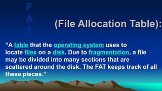 (File Allocation Table):
“A table that the operating system uses to
locate files on a disk. Due to fragmentation, a file
may be divided into many sections that are
scattered around the disk. The FAT keeps track of all
these pieces.”
F
A
T
 