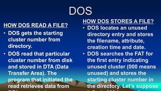DOS
HOW DOS READ A FILE?
• DOS gets the starting
cluster number from
directory.
• DOS read that particular
cluster number from disk
and stored in DTA (Data
Transfer Area). The
program that initiated the
read retrieves data from
HOW DOS STORES A FILE?
• DOS locates an unused
directory entry and stores
the filename, attribute,
creation time and date.
• DOS searches the FAT for
the first entry indicating
unused cluster (000 means
unused) and stores the
starting cluster number in
the directory. Let’s suppose
 