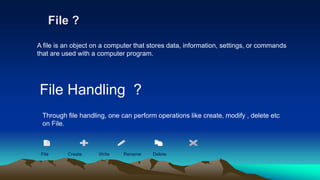 File ?
File Handling ?
A file is an object on a computer that stores data, information, settings, or commands
that are used with a computer program.
Through file handling, one can perform operations like create, modify , delete etc
on File.
File Create Write Rename Delete
 