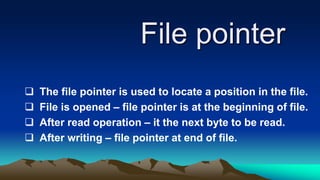 File pointer
 The file pointer is used to locate a position in the file.
 File is opened – file pointer is at the beginning of file.
 After read operation – it the next byte to be read.
 After writing – file pointer at end of file.
 