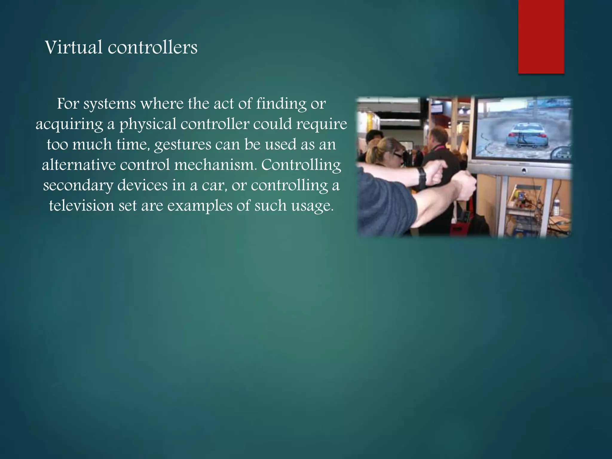 Virtual controllers
For systems where the act of finding or
acquiring a physical controller could require
too much time, gestures can be used as an
alternative control mechanism. Controlling
secondary devices in a car, or controlling a
television set are examples of such usage.
 