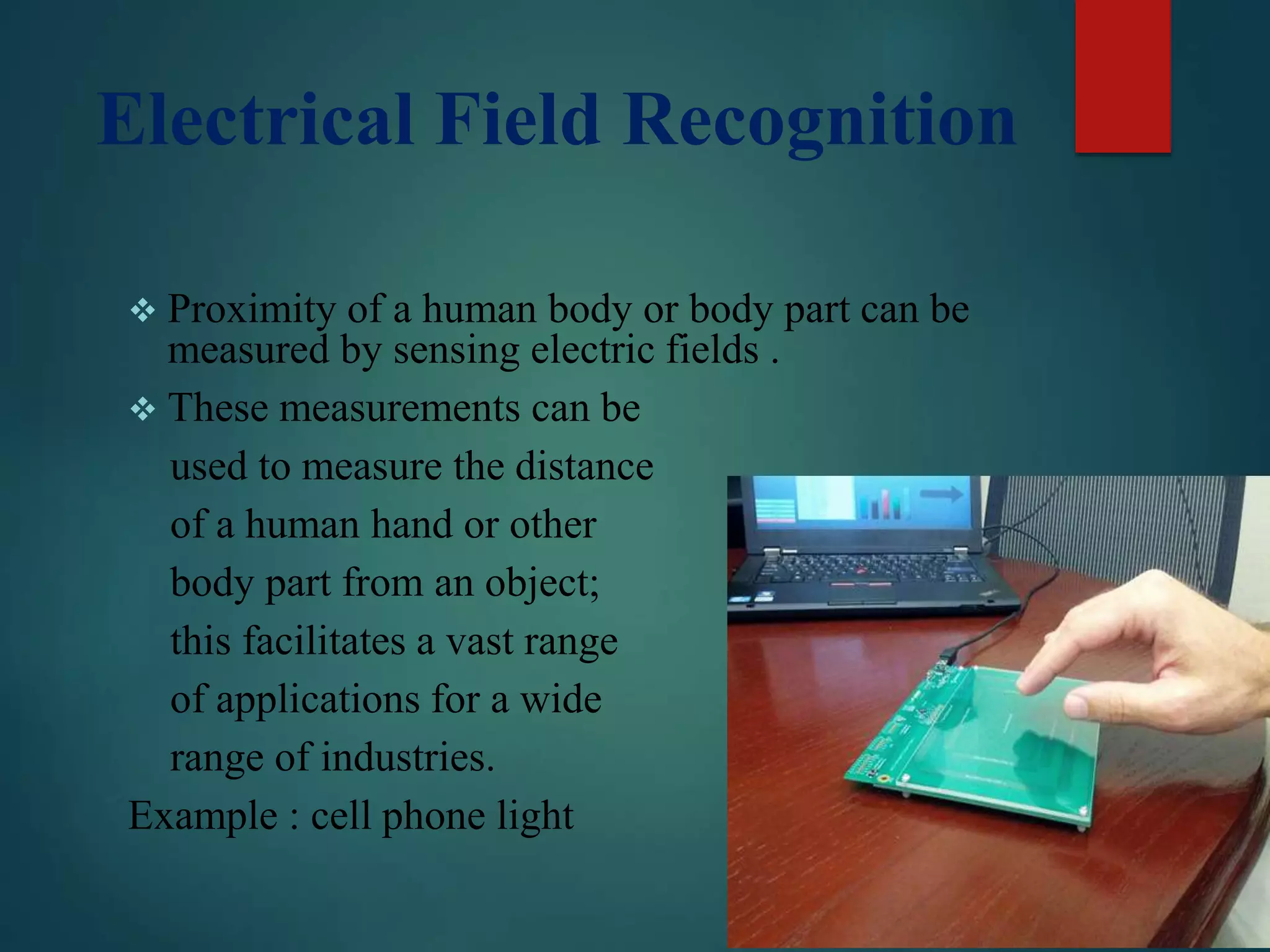 Electrical Field Recognition
 Proximity of a human body or body part can be
measured by sensing electric fields .
 These measurements can be
used to measure the distance
of a human hand or other
body part from an object;
this facilitates a vast range
of applications for a wide
range of industries.
Example : cell phone light
 