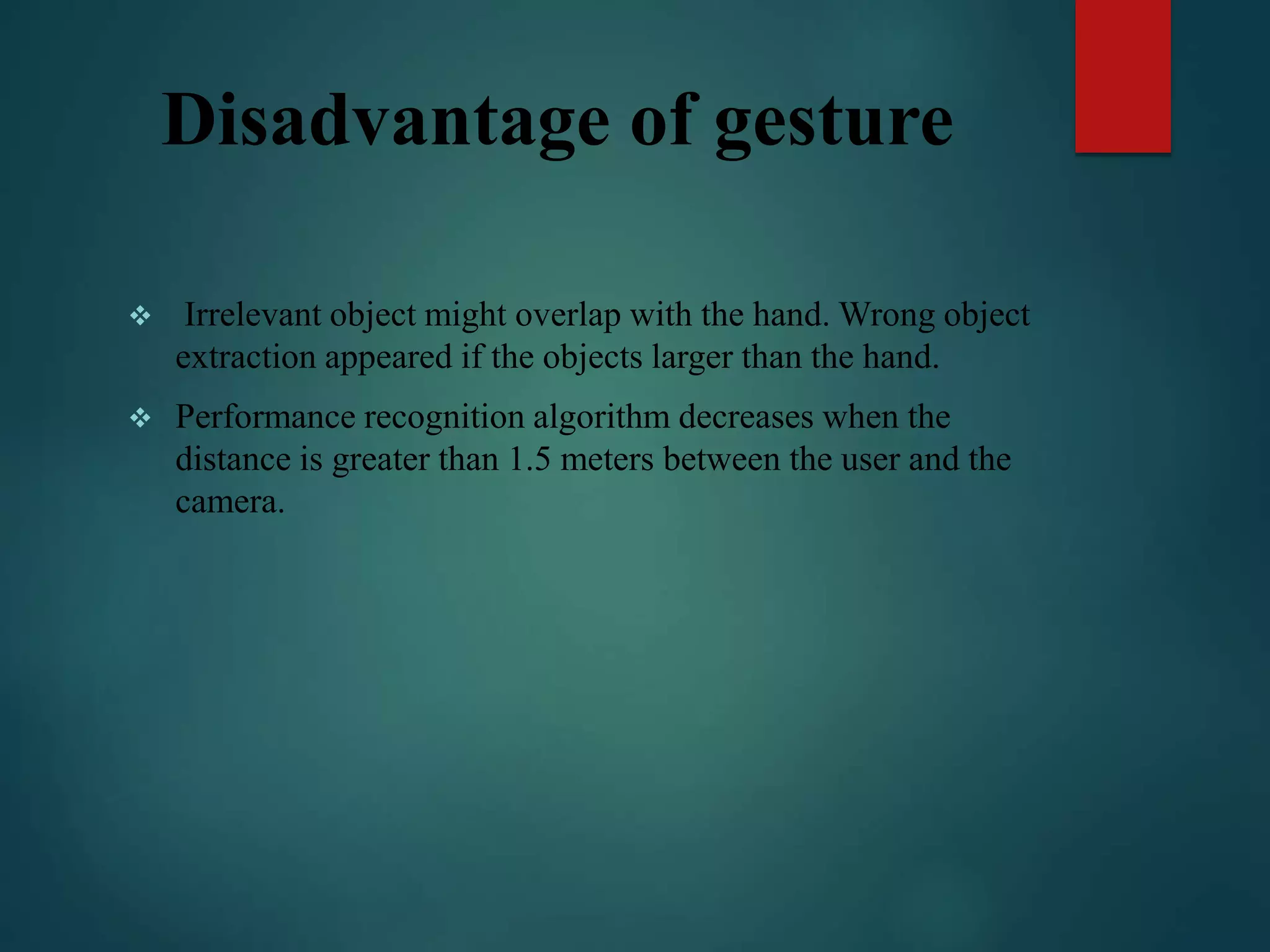 Disadvantage of gesture
 Irrelevant object might overlap with the hand. Wrong object
extraction appeared if the objects larger than the hand.
 Performance recognition algorithm decreases when the
distance is greater than 1.5 meters between the user and the
camera.
 