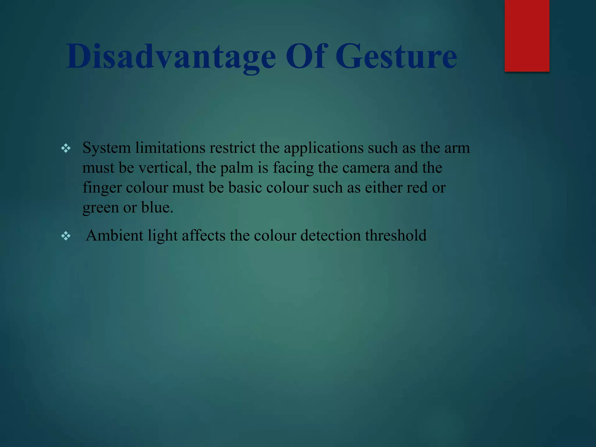 Disadvantage Of Gesture
 System limitations restrict the applications such as the arm
must be vertical, the palm is facing the camera and the
finger colour must be basic colour such as either red or
green or blue.
 Ambient light affects the colour detection threshold
 