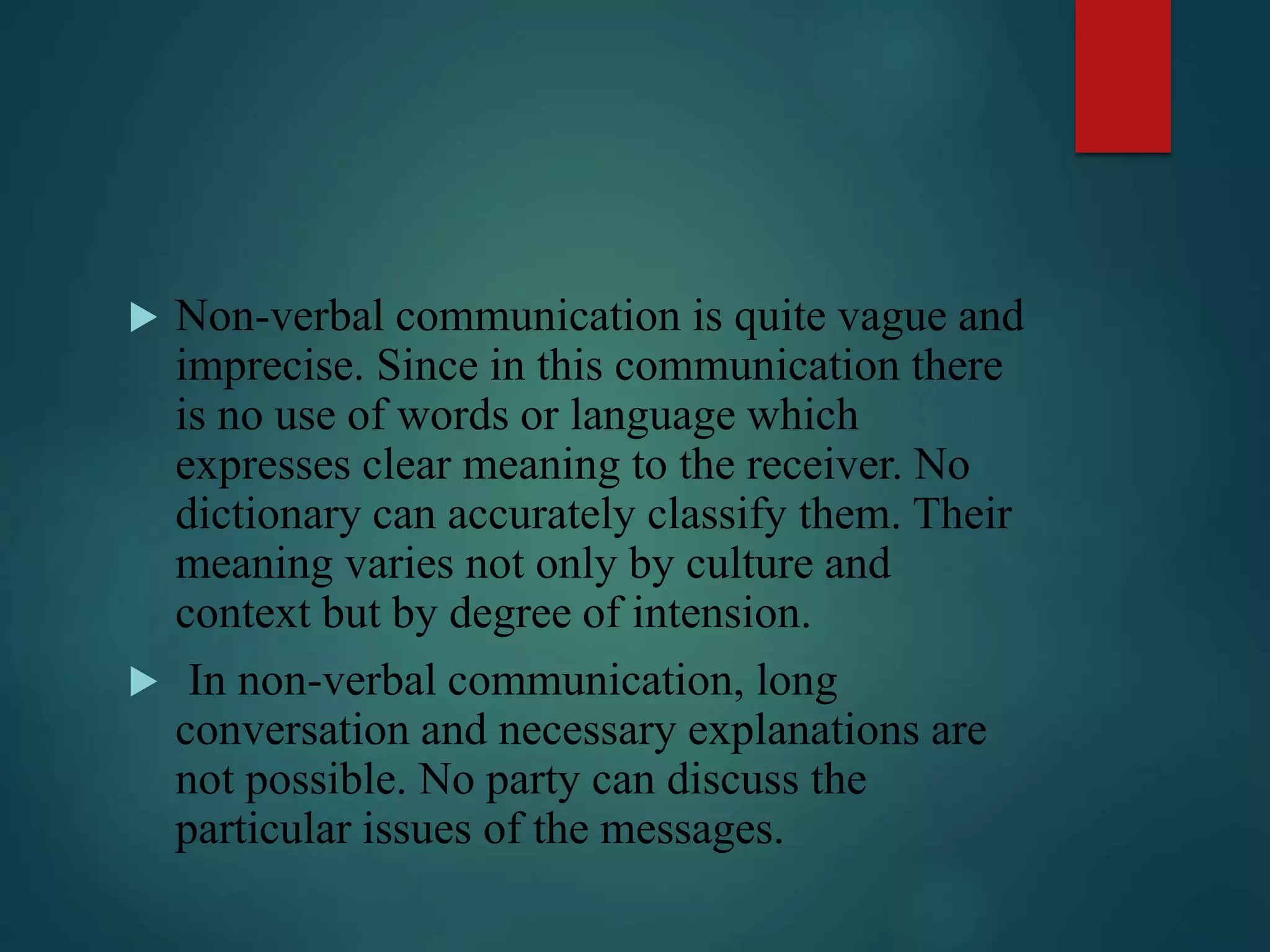  Non-verbal communication is quite vague and
imprecise. Since in this communication there
is no use of words or language which
expresses clear meaning to the receiver. No
dictionary can accurately classify them. Their
meaning varies not only by culture and
context but by degree of intension.
 In non-verbal communication, long
conversation and necessary explanations are
not possible. No party can discuss the
particular issues of the messages.
 