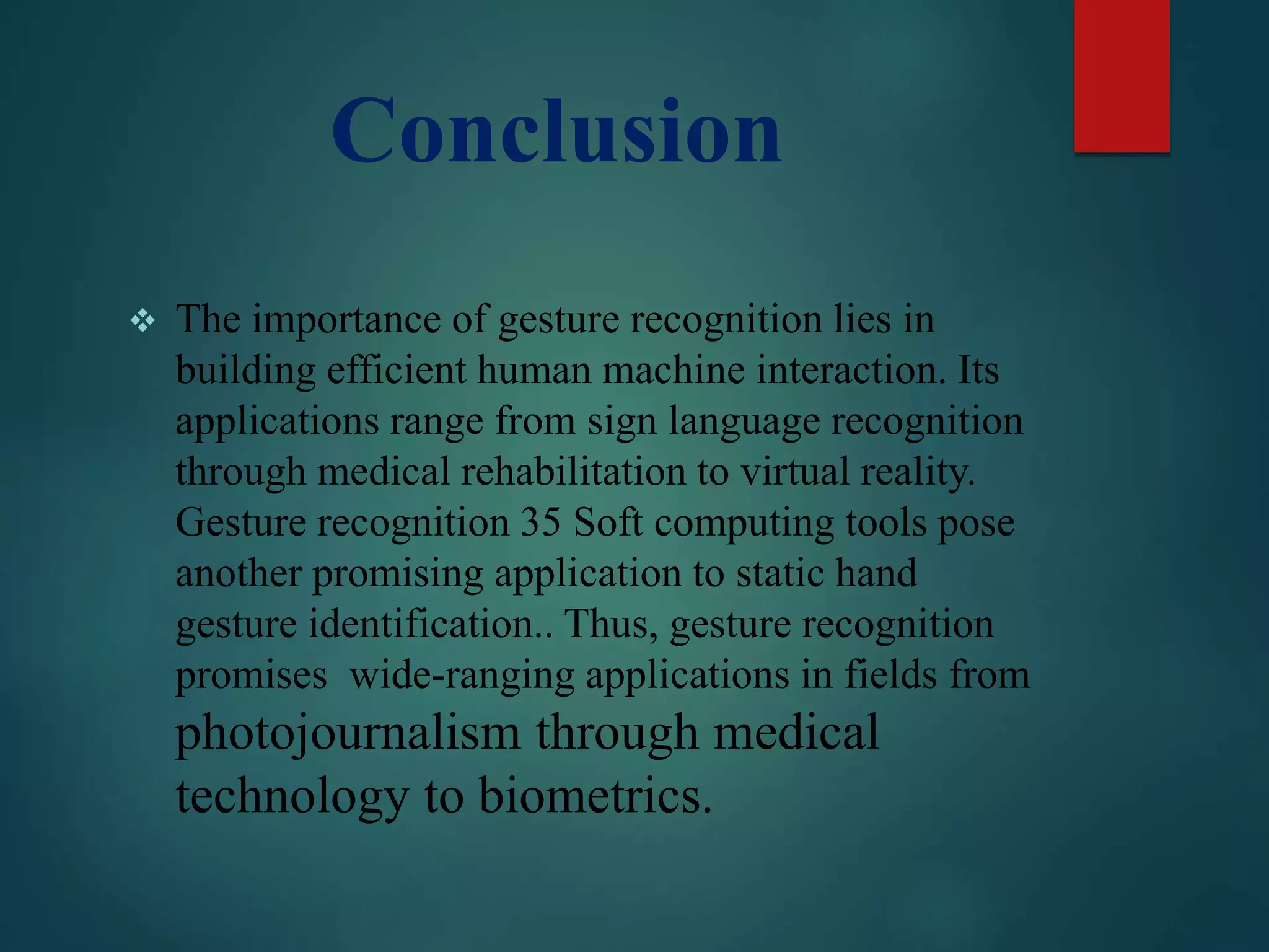 Conclusion
 The importance of gesture recognition lies in
building efficient human machine interaction. Its
applications range from sign language recognition
through medical rehabilitation to virtual reality.
Gesture recognition 35 Soft computing tools pose
another promising application to static hand
gesture identification.. Thus, gesture recognition
promises wide-ranging applications in fields from
photojournalism through medical
technology to biometrics.
 