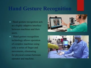 Hand Gesture Recognition
 Hand gesture recognition acts
as a highly adaptive interface
between machines and their
users.
 Hand gesture recognition
technology allows operation
of complex machines using
only a series of finger and
movements, eliminating
for physical contact between
operator and machine.
 