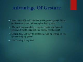 Advantage Of Gesture
 Speed and sufficient reliable for recognition system. Good
performance system with complex background.
 The system successfully recognized static and dynamic
gestures. Could be applied on a mobile robot control.
 Simple, fast, and easy to implement. Can be applied on real
system and play games.
 No Training is required.
 