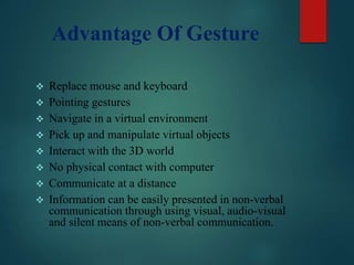 Advantage Of Gesture
 Replace mouse and keyboard
 Pointing gestures
 Navigate in a virtual environment
 Pick up and manipulate virtual objects
 Interact with the 3D world
 No physical contact with computer
 Communicate at a distance
 Information can be easily presented in non-verbal
communication through using visual, audio-visual
and silent means of non-verbal communication.
 