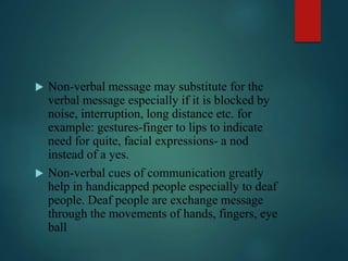  Non-verbal message may substitute for the
verbal message especially if it is blocked by
noise, interruption, long distance etc. for
example: gestures-finger to lips to indicate
need for quite, facial expressions- a nod
instead of a yes.
 Non-verbal cues of communication greatly
help in handicapped people especially to deaf
people. Deaf people are exchange message
through the movements of hands, fingers, eye
ball
 
