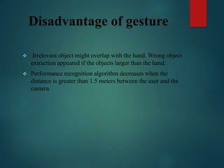 Disadvantage of gesture
 Irrelevant object might overlap with the hand. Wrong object
extraction appeared if the objects larger than the hand.
 Performance recognition algorithm decreases when the
distance is greater than 1.5 meters between the user and the
camera.
 