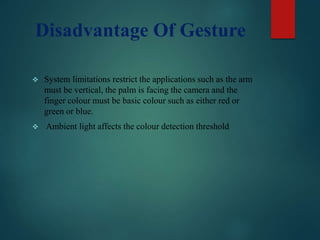 Disadvantage Of Gesture
 System limitations restrict the applications such as the arm
must be vertical, the palm is facing the camera and the
finger colour must be basic colour such as either red or
green or blue.
 Ambient light affects the colour detection threshold
 