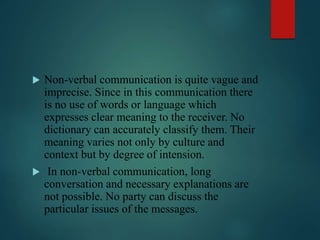  Non-verbal communication is quite vague and
imprecise. Since in this communication there
is no use of words or language which
expresses clear meaning to the receiver. No
dictionary can accurately classify them. Their
meaning varies not only by culture and
context but by degree of intension.
 In non-verbal communication, long
conversation and necessary explanations are
not possible. No party can discuss the
particular issues of the messages.
 