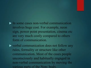  In some cases non-verbal communication
involves huge cost. For example, neon
sign, power point presentation, cinema etc
are very much costly compared to others
form of communication.
 verbal communication does not follow any
rules, formality or structure like other
communication. Most of the cases people
unconsciously and habitually engaged in
non-verbal communication by moving the
various parts of the Non- body.
 