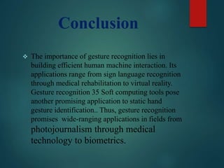 Conclusion
 The importance of gesture recognition lies in
building efficient human machine interaction. Its
applications range from sign language recognition
through medical rehabilitation to virtual reality.
Gesture recognition 35 Soft computing tools pose
another promising application to static hand
gesture identification.. Thus, gesture recognition
promises wide-ranging applications in fields from
photojournalism through medical
technology to biometrics.
 