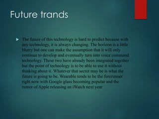 Future trands
 The future of this technology is hard to predict because with
any technology, it is always changing. The horizon is a little
blurry but one can make the assumption that it will only
continue to develop and eventually turn into voice command
technology. These two have already been integrated together
but the point of technology is to be able to use it without
thinking about it. Whatever that secret may be is what the
future is going to be. Wearable tends to be the forerunner
right now with Google glass becoming popular and the
rumor of Apple releasing an iWatch next year
 