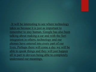 . It will be interesting to see where technology
takes us because it is just as important to
remember to stay human. Google has also been
talking about making a car and with the Seri
integration in others; technology and our
phones have entered into every part of our
lives. Perhaps there will come a day we will be
able to speak things and they will just happen
all in part to devices being able to completely
understand our meanings.
 
