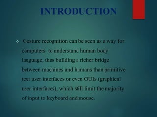 INTRODUCTION
 Gesture recognition can be seen as a way for
computers to understand human body
language, thus building a richer bridge
between machines and humans than primitive
text user interfaces or even GUIs (graphical
user interfaces), which still limit the majority
of input to keyboard and mouse.
 