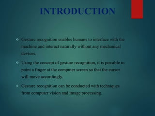 INTRODUCTION
 Gesture recognition enables humans to interface with the
machine and interact naturally without any mechanical
devices.
 Using the concept of gesture recognition, it is possible to
point a finger at the computer screen so that the cursor
will move accordingly.
 Gesture recognition can be conducted with techniques
from computer vision and image processing.
 
