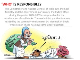 ‘WHO’ IS RESPONSIBLE?
The Comptroller and Auditor General of India puts the Coal
Ministry and the government, particularly the PMO’s office
during the period 2004-2009 as responsible for the
misallocation of coal blocks. The coal ministry at the time was
headed by the current Prime Minister Dr. Manmohan Singh,
whose clean image has now come under question.
 