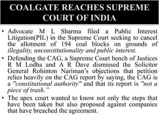 COALGATE REACHES SUPREME
COURT OF INDIA
• Advocate M L Sharma filed a Public Interest
Litigation(PIL) in the Supreme Court seeking to cancel
the allotment of 194 coal blocks on grounds of
illegality, unconstitutionality and public interest.
• Defending the CAG, a Supreme Court bench of Justices
R M Lodha and A R Dave dismissed the Solicitor
General Rohinton Nariman’s objections that petition
relies heavily on the CAG report by saying, the CAG is
a "constitutional authority" and that its report is "not a
piece of trash.”
• The apex court wanted to know not only the steps that
have been taken but also proposed against companies
that have breached the agreement.
 