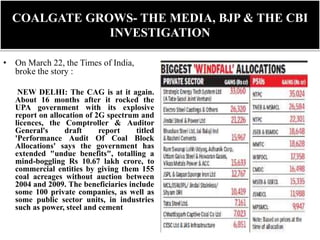 COALGATE GROWS- THE MEDIA, BJP & THE CBI
INVESTIGATION
• On March 22, the Times of India,
broke the story :
NEW DELHI: The CAG is at it again.
About 16 months after it rocked the
UPA government with its explosive
report on allocation of 2G spectrum and
licences, the Comptroller & Auditor
General's draft report titled
'Performance Audit Of Coal Block
Allocations' says the government has
extended "undue benefits", totalling a
mind-boggling Rs 10.67 lakh crore, to
commercial entities by giving them 155
coal acreages without auction between
2004 and 2009. The beneficiaries include
some 100 private companies, as well as
some public sector units, in industries
such as power, steel and cement.
 