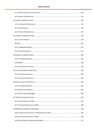 Table of Contents

14.1.5 SWOT Analysis of Coal India Ltd. ..................................................................................................... 188
14.1.6 Recent Developments...................................................................................................................... 191
14.2 Eastern Coalfields Limited ...................................................................................................................... 192
14.2.1 Production Performance ................................................................................................................. 192
14.2.2 Swot Analysis ................................................................................................................................... 194
14.2.3 Recent Developments ...................................................................................................................... 195
14.3 Northern Coalfields Limited .................................................................................................................... 195
14.3.1 Coal Production ............................................................................................................................... 195
Off-Take ...................................................................................................................................................... 196
14.3.2 FINANCIAL REVIEW .......................................................................................................................... 197
14.3.3 Future investment ........................................................................................................................... 197
14.4 Western Coalfields limited ..................................................................................................................... 198
14.4.1 Production Statistics ........................................................................................................................ 198
Coal Offtake ................................................................................................................................................ 199
14.4.2 Financial Performance ..................................................................................................................... 199
14.5 Central Coalfields Limited (CCL) .............................................................................................................. 200
14.5.1 Production Statistics ........................................................................................................................ 200
14.5.2 Financial Performance ..................................................................................................................... 202
14.6 South Eastern Coalfields Ltd ................................................................................................................... 203
14.6.1 Company Overview .......................................................................................................................... 203
14.6.2 Production Statistics: ....................................................................................................................... 203
14.6.3 SECL Financial Highlights ................................................................................................................. 205
14.7 Bharat Coking Coal Limited ..................................................................................................................... 207
14.7.1 Coal Production of BCCL .................................................................................................................. 207
14.7.2 Financial Performance of BCCL ........................................................................................................ 208
14.8 Mahanadi Coalfields Limited (MCL) ........................................................................................................ 209
14.8.1 Production Performance of Mahanadi Coal Fields .......................................................................... 209
14.8.2 Financial Performance of MCL ......................................................................................................... 210
14.8.3 Swot Analysis of Mahanadi Coalfileds ............................................................................................. 211

 