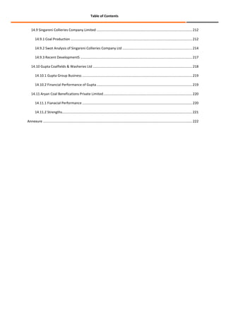 Table of Contents

14.9 Singareni Collieries Company Limited .................................................................................................... 212
14.9.1 Coal Production ............................................................................................................................... 212
14.9.2 Swot Analysis of Singareni Collieries Company Ltd ......................................................................... 214
14.9.3 Recent DevelopmentS ..................................................................................................................... 217
14.10 Gupta Coalfields & Washeries Ltd ........................................................................................................ 218
14.10.1 Gupta Group Business ................................................................................................................... 219
14.10.2 Financial Performance of Gupta .................................................................................................... 219
14.11 Aryan Coal Benefications Private Limited ............................................................................................. 220
14.11.1 Fianacial Performance ................................................................................................................... 220
14.11.2 Strengths ........................................................................................................................................ 221
Annexure ............................................................................................................................................................ 222

 