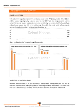 Chapter 1: Coal Sector in India

1. COAL SECTOR IN INDIA: SNAPSHOT
1.1 INTRODUCTION
India is the third-largest economy in the purchasing power parity (PPP) index, next to USA and China
and the second-largest growing economy based on real GDP. With the rising economic activity,
demand for energy sources has also been growing consistently. At present, fossil fuels, viz oil, gas
and coal meet around four fifth of the total energy demand in the world, which will continue to
command a predominant share in the next two decades or so.
As per the BP Statistics 2013, country-wise energy consumption reveals that, India is the fourth
largest energy consumer accounting for 5.1% (563.51 Mtoe) of the global energy use as of December
2012. It is followed by the US (17.7% or 2,208.8 Mtoe), Russia (5.6% or 694.2 Mtoe). However, in
terms of fastest growing energy consuming countries in last ten years, India is the world’s fifthfastest energy consumer with a CAGR of 6.1%.

Cotent Hidden

Figure 1.1: Country wise Trends in Energy Consumption
Top 10 World Energy Consumers (MTOE), 2012
2735

World's Fastest Energy Consumers, 2002-12 (%)
9.8%

9.3% 9.3%

2209
6.3% 6.1% 5.9%

Cotent Hidden
694

563 478

5.9% 5.8% 5.7%

5.4%

329 312 275 271 245

Source: BP Stats 2013 and Cerebral Research

From the above statistics, it is clear that India's energy needs are expanding too fast with its
increased industrialization and capacity addition in Power generation. This is where 'Coal' steps in. In
India coal is the critical input for major infrastructure industries like Power, Steel and Cement.

www.cerebralbusiness.com

© Copyright 2014 by Cerebral Business Research

1

 
