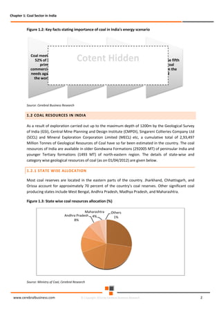 Chapter 1: Coal Sector in India

Figure 1.2: Key facts stating importance of coal in India's energy scenario

Coal meets around
52% of India's
primary
commercial energy
needs against 29%
the world over

Cotent Hidden

Around 66% of
India's power
generation is coal
based

India is the third
largest coal
producing country
in the world after
China and US

India has the fifth
largest coal
reserves in the
world

Source: Cerebral Business Research

1.2 COAL RESOURCES IN INDIA
As a result of exploration carried out up to the maximum depth of 1200m by the Geological Survey
of India (GSI), Central Mine Planning and Design Institute (CMPDI), Singareni Collieries Company Ltd
(SCCL) and Mineral Exploration Corporation Limited (MECL) etc, a cumulative total of 2,93,497
Million Tonnes of Geological Resources of Coal have so far been estimated in the country. The coal
resources of India are available in older Gondwana Formations (292005 MT) of peninsular India and
younger Tertiary formations (1493 MT) of north-eastern region. The details of state-wise and
category wise geological resources of coal (as on 01/04/2012) are given below.
1.2.1 STATE WISE ALLOCATION
Most coal reserves are located in the eastern parts of the country. Jharkhand, Chhattisgarh, and
Orissa account for approximately 70 percent of the country's coal reserves. Other significant coal
producing states include West Bengal, Andhra Pradesh, Madhya Pradesh, and Maharashtra.
Figure 1.3: State wise coal resources allocation (%)
Maharashtra
Andhra Pradesh 4%
8%

Others
1%

Source: Ministry of Coal, Cerebral Research

www.cerebralbusiness.com

© Copyright 2014 by Cerebral Business Research

2

 