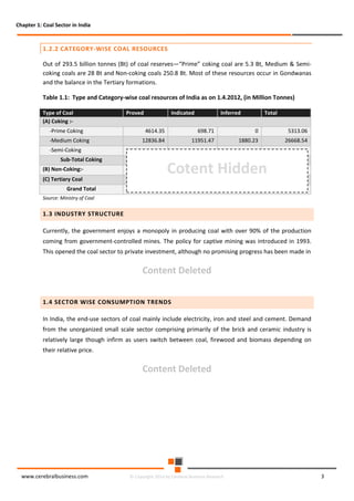 Chapter 1: Coal Sector in India

1.2.2 CATEGORY-WISE COAL RESOURCES
Out of 293.5 billion tonnes (Bt) of coal reserves—“Prime” coking coal are 5.3 Bt, Medium & Semicoking coals are 28 Bt and Non-coking coals 250.8 Bt. Most of these resources occur in Gondwanas
and the balance in the Tertiary formations.
Table 1.1: Type and Category-wise coal resources of India as on 1.4.2012, (in Million Tonnes)
Type of Coal
(A) Coking :-Prime Coking
-Medium Coking

Proved

Indicated

Inferred

Total

4614.35

698.71

0

5313.06

12836.84

11951.47

1880.23

26668.54

-Semi-Coking
Sub-Total Coking
(B) Non-Coking:(C) Tertiary Coal

Cotent Hidden

Grand Total
Source: Ministry of Coal

1.3 INDUSTRY STRUCTURE
Currently, the government enjoys a monopoly in producing coal with over 90% of the production
coming from government-controlled mines. The policy for captive mining was introduced in 1993.
This opened the coal sector to private investment, although no promising progress has been made in

Content Deleted
1.4 SECTOR WISE CONSUMPTION TRENDS
In India, the end-use sectors of coal mainly include electricity, iron and steel and cement. Demand
from the unorganized small scale sector comprising primarily of the brick and ceramic industry is
relatively large though infirm as users switch between coal, firewood and biomass depending on
their relative price.

Content Deleted

www.cerebralbusiness.com

© Copyright 2014 by Cerebral Business Research

3

 