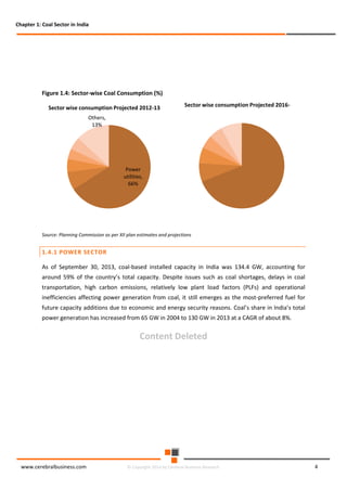 Chapter 1: Coal Sector in India

Figure 1.4: Sector-wise Coal Consumption (%)
Sector wise consumption Projected 2012-13

Sector wise consumption Projected 2016-

Others,
13%

Power
utilities,
66%

Source: Planning Commission as per XII plan estimates and projections

1.4.1 POWER SECTOR
As of September 30, 2013, coal-based installed capacity in India was 134.4 GW, accounting for
around 59% of the country’s total capacity. Despite issues such as coal shortages, delays in coal
transportation, high carbon emissions, relatively low plant load factors (PLFs) and operational
inefficiencies affecting power generation from coal, it still emerges as the most-preferred fuel for
future capacity additions due to economic and energy security reasons. Coal’s share in India’s total
power generation has increased from 65 GW in 2004 to 130 GW in 2013 at a CAGR of about 8%.

Content Deleted

www.cerebralbusiness.com

© Copyright 2014 by Cerebral Business Research

4

 